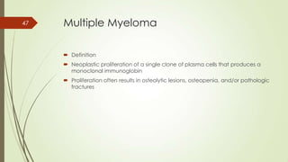 Multiple Myeloma
 Definition
 Neoplastic proliferation of a single clone of plasma cells that produces a
monoclonal immunoglobin
 Proliferation often results in osteolytic lesions, osteopenia, and/or pathologic
fractures
47
 