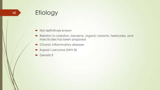 Etiology
 Not definitively known
 Relation to radiation, benzene, organic solvents, herbicides, and
insecticides has been proposed
 Chronic inflammatory diseases
 Kaposi’s sarcoma (HHV 8)
 Genetic?
48
 