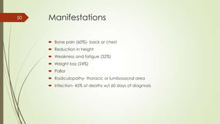 Manifestations
 Bone pain (60%)- back or chest
 Reduction in height
 Weakness and fatigue (32%)
 Weight loss (24%)
 Pallor
 Radiculopathy- thoracic or lumbosacral area
 Infection- 45% of deaths w/i 60 days of diagnosis
50
 