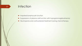 Infection
 Impaired lymphocyte function
 Suppression of plasma cell function with hypogammaglobulinemia
 Neutropenia and corticosteroid treatment during chemotherapy
51
 