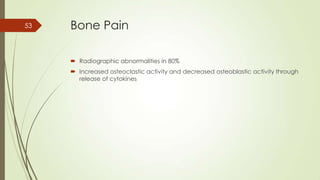 Bone Pain
 Radiographic abnormalities in 80%
 Increased osteoclastic activity and decreased osteoblastic activity through
release of cytokines
53
 
