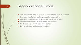 Secondary bone tumors
 2dry bone tumor most frequently occur in patient over 40 year old
 Common site of origin are lung ,prostate, breast & liver
 Common site of deposit are vertebrae, pelvis, femur &ribs
 Clinical presentation is extensive and non specific
 Most lesion present with oateolytic pattern
 2dry of unknown origin account for 24 ./.
59
 