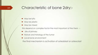 Characteristic of bone 2dry:-
 May be lytic
 May be plastic
 May be mixed
this depend on complex factor the most important of the them :-
 site of primary
 Nature and histology of the tumor
 Local bone environment
the final mechanism is activation of osteoblast or osteoclast
64
 
