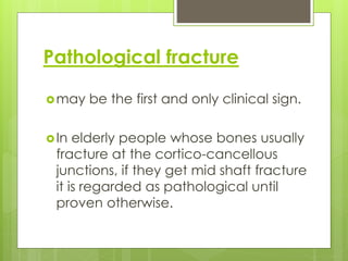 Pathological fracture
may be the first and only clinical sign.
In elderly people whose bones usually
fracture at the cortico-cancellous
junctions, if they get mid shaft fracture
it is regarded as pathological until
proven otherwise.
 