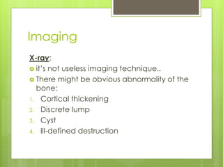 Imaging
X-ray:
 it’s not useless imaging technique..
 There might be obvious abnormality of the
bone:
1. Cortical thickening
2. Discrete lump
3. Cyst
4. Ill-defined destruction
 