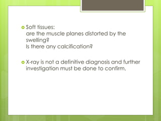  Soft tissues:
are the muscle planes distorted by the
swelling?
Is there any calcification?
 X-ray is not a definitive diagnosis and further
investigation must be done to confirm.
 