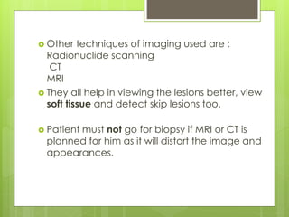 Other techniques of imaging used are :
Radionuclide scanning
CT
MRI
 They all help in viewing the lesions better, view
soft tissue and detect skip lesions too.
 Patient must not go for biopsy if MRI or CT is
planned for him as it will distort the image and
appearances.
 