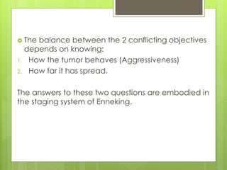  The balance between the 2 conflicting objectives
depends on knowing:
1. How the tumor behaves (Aggressiveness)
2. How far it has spread.
The answers to these two questions are embodied in
the staging system of Enneking.
 