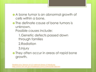  A bone tumor is an abnormal growth of
cells within a bone.
 The definate cause of bone tumors is
unknown.
Possible causes include:
1.Genetic defects passed down
through families
2.Radiation
3.Injury
 They often occur in areas of rapid bone
growth.
Medline plus: Service of U.S national Library of Medicine
http://www.nlm.nih.gov/medlineplus/ency/article/001230.htm
 
