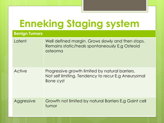 Enneking Staging system
Benign Tumors
Latent Well defined margin. Grows slowly and then stops.
Remains static/heals spontaneously E.g Osteoid
osteoma
Active Progressive growth limited by natural barriers.
Not self limiting. Tendency to recur E.g Aneurysmal
Bone cyst
Aggressive Growth not limited by natural Barriers E.g Gaint cell
tumor
 