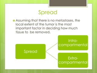 Spread
 Assuming that there is no metastases, the
local extent of the tumor is the most
important factor in deciding how much
tissue to be removed.
Spread
Intra-
compartmental
Extra-
compartmental
 