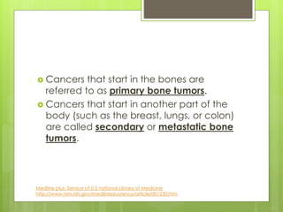  Cancers that start in the bones are
referred to as primary bone tumors.
 Cancers that start in another part of the
body (such as the breast, lungs, or colon)
are called secondary or metastatic bone
tumors.
Medline plus: Service of U.S national Library of Medicine
http://www.nlm.nih.gov/medlineplus/ency/article/001230.htm
 