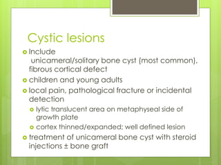Cystic lesions
 Include
unicameral/solitary bone cyst (most common),
fibrous cortical defect
 children and young adults
 local pain, pathological fracture or incidental
detection
 lytic translucent area on metaphyseal side of
growth plate
 cortex thinned/expanded; well defined lesion
 treatment of unicameral bone cyst with steroid
injections ± bone graft
 