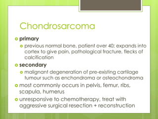 Chondrosarcoma
 primary
 previous normal bone, patient over 40; expands into
cortex to give pain, pathological fracture, flecks of
calcification
 secondary
 malignant degeneration of pre-existing cartilage
tumour such as enchondroma or osteochondroma
 most commonly occurs in pelvis, femur, ribs,
scapula, humerus
 unresponsive to chemotherapy, treat with
aggressive surgical resection + reconstruction
 
