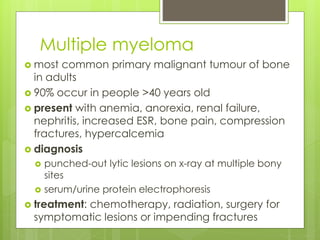 Multiple myeloma
 most common primary malignant tumour of bone
in adults
 90% occur in people >40 years old
 present with anemia, anorexia, renal failure,
nephritis, increased ESR, bone pain, compression
fractures, hypercalcemia
 diagnosis
 punched-out lytic lesions on x-ray at multiple bony
sites
 serum/urine protein electrophoresis
 treatment: chemotherapy, radiation, surgery for
symptomatic lesions or impending fractures
 