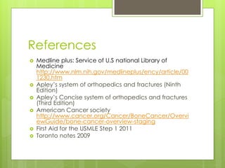 References
 Medline plus: Service of U.S national Library of
Medicine
http://www.nlm.nih.gov/medlineplus/ency/article/00
1230.htm
 Apley’s system of orthopedics and fractures (Ninth
Edition)
 Apley’s Concise system of orthopedics and fractures
(Third Edition)
 American Cancer society
http://www.cancer.org/Cancer/BoneCancer/Overvi
ewGuide/bone-cancer-overview-staging
 First Aid for the USMLE Step 1 2011
 Toronto notes 2009
 