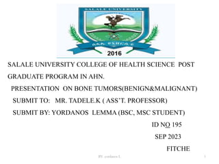 SALALE UNIVERSITY COLLEGE OF HEALTH SCIENCE POST
GRADUATE PROGRAM IN AHN.
PRESENTATION ON BONE TUMORS(BENIGN&MALIGNANT)
SUBMIT TO: MR. TADELE.K ( ASS’T. PROFESSOR)
SUBMIT BY: YORDANOS LEMMA (BSC, MSC STUDENT)
ID NO 195
SEP 2023
FITCHE
BY .yordanos L 1
 