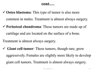 cont.…
 Osteo blastoma: This type of tumor is also more
common in males. Treatment is almost always surgery.
 Periosteal chondroma: These tumors are made up of
cartilage and are located on the surface of a bone.
Treatment is almost always surgery.
 Giant cell tumor: These tumors, though rare, grow
aggressively. Females are slightly more likely to develop
giant cell tumors. Treatment is almost always surgery.
By yordanos L 12
 
