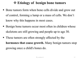  Etiology of benign bone tumors
 Bone tumors form when bone cells divide and grow out
of control, forming a lump or a mass of cells. We don’t
know why this happens in most cases.
 Benign bone tumors occur most often in children whose
skeletons are still growing and people up to age 30.
 These tumors are often strongly affected by the
hormones that cause growth. Many benign tumors stop
growing once a child's bones do.
By yordanos L 13
 