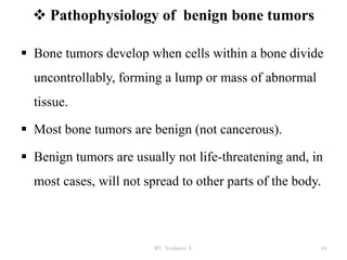  Pathophysiology of benign bone tumors
 Bone tumors develop when cells within a bone divide
uncontrollably, forming a lump or mass of abnormal
tissue.
 Most bone tumors are benign (not cancerous).
 Benign tumors are usually not life-threatening and, in
most cases, will not spread to other parts of the body.
BY Yordanos L 14
 