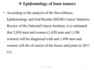  Epidemiology of bone tumors
• According to the analysis of the Surveillance,
Epidemiology and End Results (SEER) Cancer Statistics
Review of the National Cancer Institute, it is estimated
that 2,810 men and women (1,620 men and 1,190
women) will be diagnosed with and 1,490 men and
women will die of cancer of the bones and joints in 2011
(1).
BY Yordanos L) 15
 