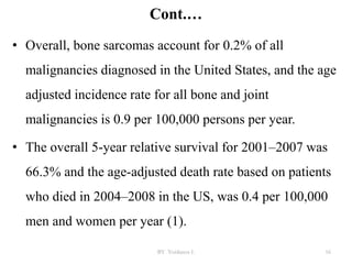 Cont.…
• Overall, bone sarcomas account for 0.2% of all
malignancies diagnosed in the United States, and the age
adjusted incidence rate for all bone and joint
malignancies is 0.9 per 100,000 persons per year.
• The overall 5-year relative survival for 2001–2007 was
66.3% and the age-adjusted death rate based on patients
who died in 2004–2008 in the US, was 0.4 per 100,000
men and women per year (1).
BY Yordanos L 16
 