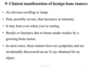  Clinical manifestation of benign bone tumors
By yordanos L 17
• An obvious swelling or lump.
• Pain, possibly severe, that increases in intensity.
• It may hurt even when you’re resting.
• Breaks or fractures due to bones made weaker by a
growing bone tumor.
• In most cases, these tumors have no symptoms and are
incidentally discovered on an X-ray obtained for an
injury.
 