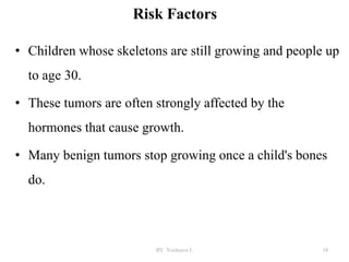 Risk Factors
• Children whose skeletons are still growing and people up
to age 30.
• These tumors are often strongly affected by the
hormones that cause growth.
• Many benign tumors stop growing once a child's bones
do.
BY Yordanos L 18
 