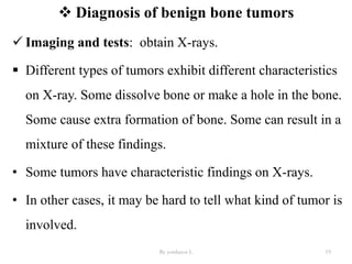  Diagnosis of benign bone tumors
 Imaging and tests: obtain X-rays.
 Different types of tumors exhibit different characteristics
on X-ray. Some dissolve bone or make a hole in the bone.
Some cause extra formation of bone. Some can result in a
mixture of these findings.
• Some tumors have characteristic findings on X-rays.
• In other cases, it may be hard to tell what kind of tumor is
involved.
By yordanos L 19
 
