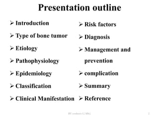 Presentation outline
 Introduction
 Type of bone tumor
 Etiology
 Pathophysiology
 Epidemiology
 Classification
 Clinical Manifestation
 Risk factors
 Diagnosis
 Management and
prevention
 complication
 Summary
 Reference
BY yordanos L( MSc) 2
 