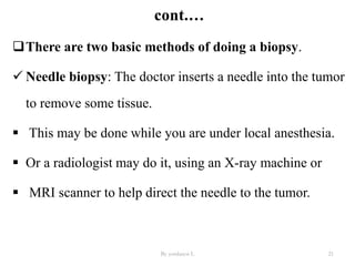 There are two basic methods of doing a biopsy.
 Needle biopsy: The doctor inserts a needle into the tumor
to remove some tissue.
 This may be done while you are under local anesthesia.
 Or a radiologist may do it, using an X-ray machine or
 MRI scanner to help direct the needle to the tumor.
By yordanos L 21
 