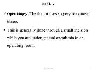 cont.…
 Open biopsy: The doctor uses surgery to remove
tissue.
 This is generally done through a small incision
while you are under general anesthesia in an
operating room.
BY yordanos L) 22
 