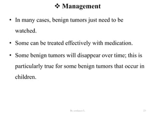  Management
• In many cases, benign tumors just need to be
watched.
• Some can be treated effectively with medication.
• Some benign tumors will disappear over time; this is
particularly true for some benign tumors that occur in
children.
By yordanos L 23
 