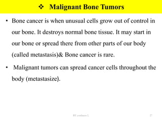  Malignant Bone Tumors
• Bone cancer is when unusual cells grow out of control in
our bone. It destroys normal bone tissue. It may start in
our bone or spread there from other parts of our body
(called metastasis)& Bone cancer is rare.
• Malignant tumors can spread cancer cells throughout the
body (metastasize).
BY yordanos L 27
 