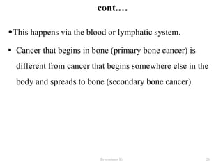 cont.…
•This happens via the blood or lymphatic system.
 Cancer that begins in bone (primary bone cancer) is
different from cancer that begins somewhere else in the
body and spreads to bone (secondary bone cancer).
By yordanos L) 28
 