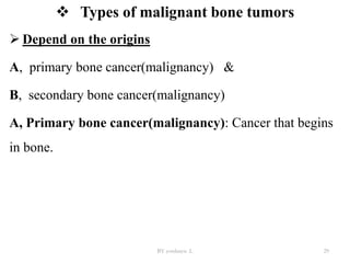  Types of malignant bone tumors
 Depend on the origins
A, primary bone cancer(malignancy) &
B, secondary bone cancer(malignancy)
A, Primary bone cancer(malignancy): Cancer that begins
in bone.
BY yordanos .L 29
 