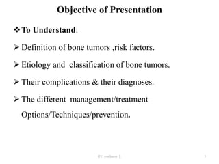 Objective of Presentation
To Understand:
 Definition of bone tumors ,risk factors.
 Etiology and classification of bone tumors.
 Their complications & their diagnoses.
 The different management/treatment
Options/Techniques/prevention.
BY yordanos L 3
 