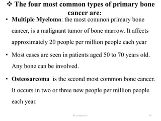  The four most common types of primary bone
cancer are:
• Multiple Myeloma: the most common primary bone
cancer, is a malignant tumor of bone marrow. It affects
approximately 20 people per million people each year
• Most cases are seen in patients aged 50 to 70 years old.
Any bone can be involved.
• Osteosarcoma is the second most common bone cancer.
It occurs in two or three new people per million people
each year.
By yordanos L 30
 