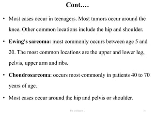 Cont.…
• Most cases occur in teenagers. Most tumors occur around the
knee. Other common locations include the hip and shoulder.
• Ewing's sarcoma: most commonly occurs between age 5 and
20. The most common locations are the upper and lower leg,
pelvis, upper arm and ribs.
• Chondrosarcoma: occurs most commonly in patients 40 to 70
years of age.
• Most cases occur around the hip and pelvis or shoulder.
BY yordanos L 31
 