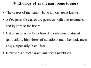  Etiology of malignant bone tumors
 The causes of malignant bone tumors aren't known.
 A few possible causes are genetics, radiation treatment,
and injuries to the bones.
 Osteosarcoma has been linked to radiation treatment
(particularly high doses of radiation) and other anticancer
drugs, especially in children.
 However, a direct cause hasn't been identified.
By yordanos L 33
 
