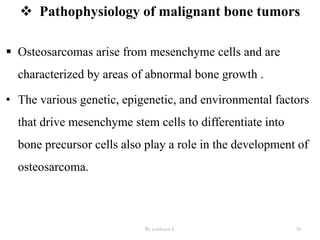  Pathophysiology of malignant bone tumors
 Osteosarcomas arise from mesenchyme cells and are
characterized by areas of abnormal bone growth .
• The various genetic, epigenetic, and environmental factors
that drive mesenchyme stem cells to differentiate into
bone precursor cells also play a role in the development of
osteosarcoma.
By yordanos L 34
 