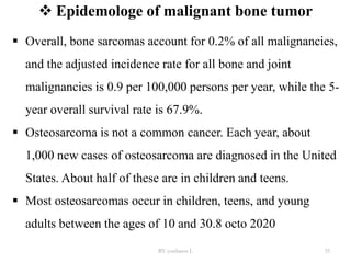  Epidemologe of malignant bone tumor
 Overall, bone sarcomas account for 0.2% of all malignancies,
and the adjusted incidence rate for all bone and joint
malignancies is 0.9 per 100,000 persons per year, while the 5-
year overall survival rate is 67.9%.
 Osteosarcoma is not a common cancer. Each year, about
1,000 new cases of osteosarcoma are diagnosed in the United
States. About half of these are in children and teens.
 Most osteosarcomas occur in children, teens, and young
adults between the ages of 10 and 30.8 octo 2020
BY yordanos L 35
 