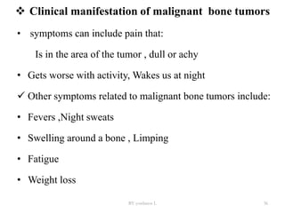  Clinical manifestation of malignant bone tumors
• symptoms can include pain that:
Is in the area of the tumor , dull or achy
• Gets worse with activity, Wakes us at night
 Other symptoms related to malignant bone tumors include:
• Fevers ,Night sweats
• Swelling around a bone , Limping
• Fatigue
• Weight loss
BY yordanos L 36
 