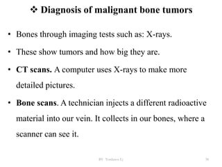  Diagnosis of malignant bone tumors
• Bones through imaging tests such as: X-rays.
• These show tumors and how big they are.
• CT scans. A computer uses X-rays to make more
detailed pictures.
• Bone scans. A technician injects a different radioactive
material into our vein. It collects in our bones, where a
scanner can see it.
BY Yordanos L) 38
 