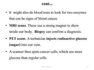 cont...
• It might also do blood tests to look for two enzymes
that can be signs of blood cancer.
• MRI scans. These use a strong magnet to show
inside our body. Biopsy can confirm a diagnosis.
• PET scans. A technician injects radioactive glucose
(sugar) into our vein.
• A scanner then spots cancer cells, which use more
glucose than regular cells.
BY yordanos .L 39
 