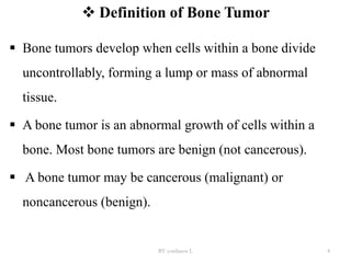  Definition of Bone Tumor
 Bone tumors develop when cells within a bone divide
uncontrollably, forming a lump or mass of abnormal
tissue.
 A bone tumor is an abnormal growth of cells within a
bone. Most bone tumors are benign (not cancerous).
 A bone tumor may be cancerous (malignant) or
noncancerous (benign).
BY yordanos L 4
 