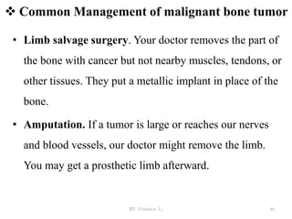  Common Management of malignant bone tumor
• Limb salvage surgery. Your doctor removes the part of
the bone with cancer but not nearby muscles, tendons, or
other tissues. They put a metallic implant in place of the
bone.
• Amputation. If a tumor is large or reaches our nerves
and blood vessels, our doctor might remove the limb.
You may get a prosthetic limb afterward.
BY Yordanos L) 40
 