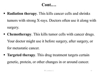 Cont.…
 Radiation therapy. This kills cancer cells and shrinks
tumors with strong X-rays. Doctors often use it along with
surgery.
 Chemotherapy. This kills tumor cells with cancer drugs.
Your doctor might use it before surgery, after surgery, or
for metastatic cancer.
 Targeted therapy. This drug treatment targets certain
genetic, protein, or other changes in or around cancer.
BY yordanos L 41
 