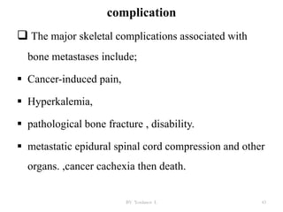 complication
 The major skeletal complications associated with
bone metastases include;
 Cancer-induced pain,
 Hyperkalemia,
 pathological bone fracture , disability.
 metastatic epidural spinal cord compression and other
organs. ,cancer cachexia then death.
BY Yordanos L 43
 