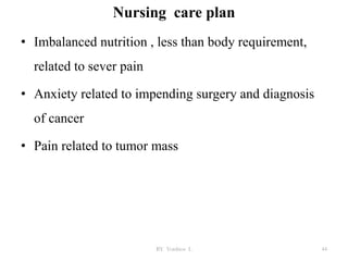 Nursing care plan
• Imbalanced nutrition , less than body requirement,
related to sever pain
• Anxiety related to impending surgery and diagnosis
of cancer
• Pain related to tumor mass
BY Yordnos L 44
 